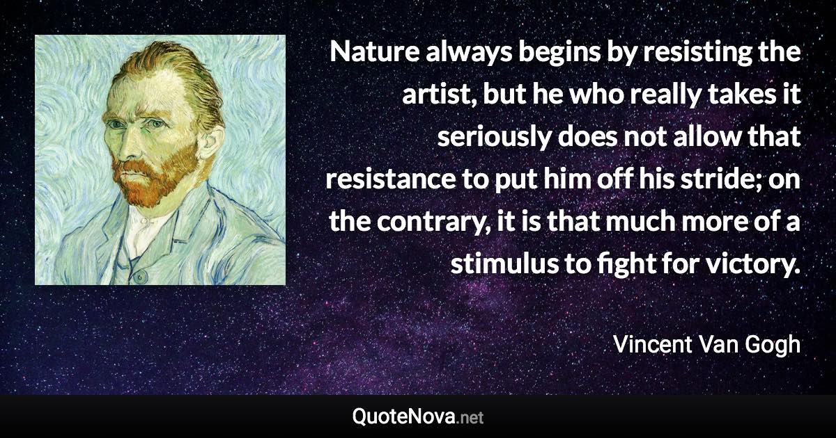 Nature always begins by resisting the artist, but he who really takes it seriously does not allow that resistance to put him off his stride; on the contrary, it is that much more of a stimulus to fight for victory. - Vincent Van Gogh quote