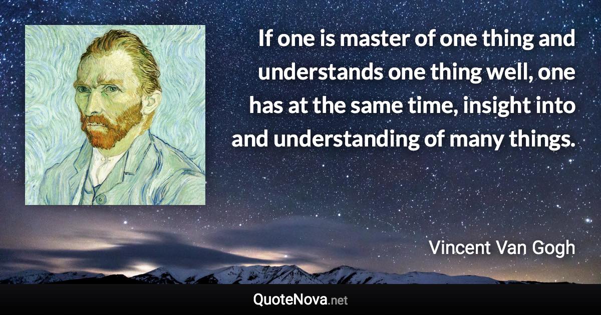 If one is master of one thing and understands one thing well, one has at the same time, insight into and understanding of many things. - Vincent Van Gogh quote