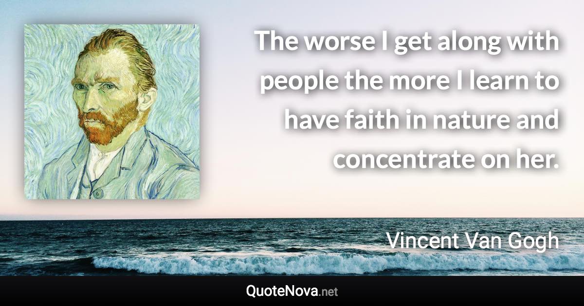 The worse I get along with people the more I learn to have faith in nature and concentrate on her. - Vincent Van Gogh quote