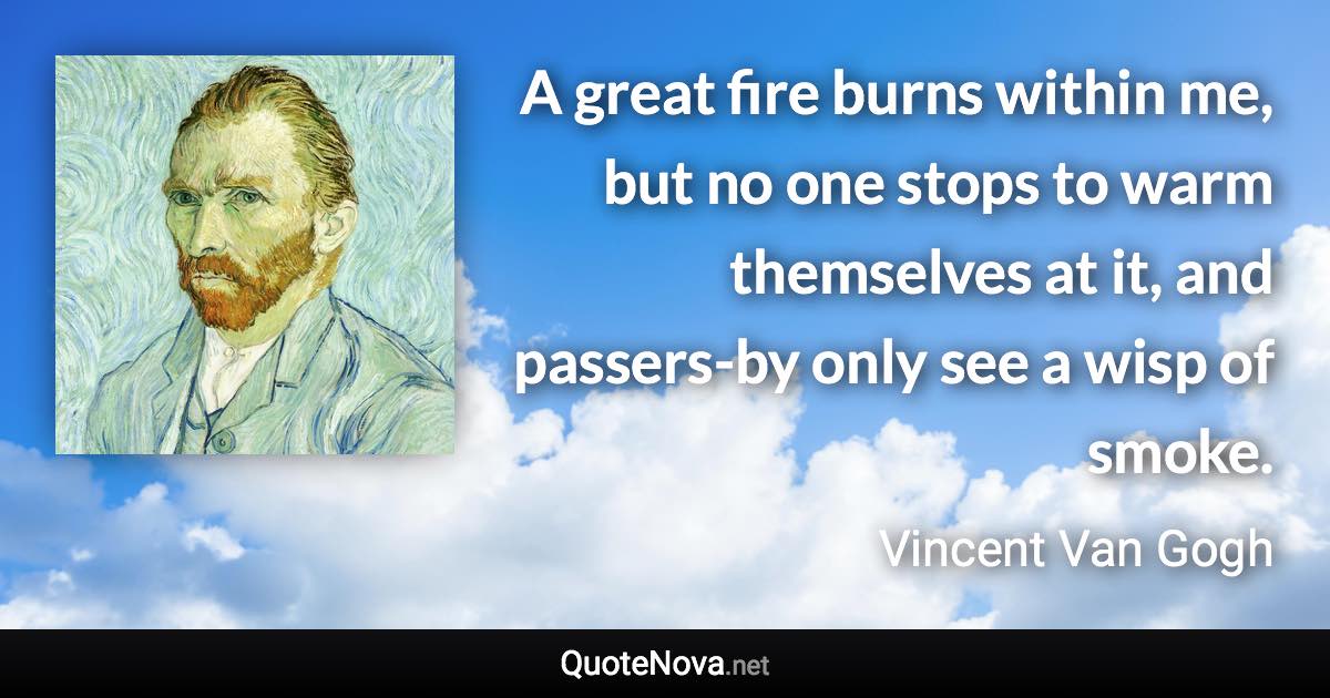 A great fire burns within me, but no one stops to warm themselves at it, and passers-by only see a wisp of smoke. - Vincent Van Gogh quote