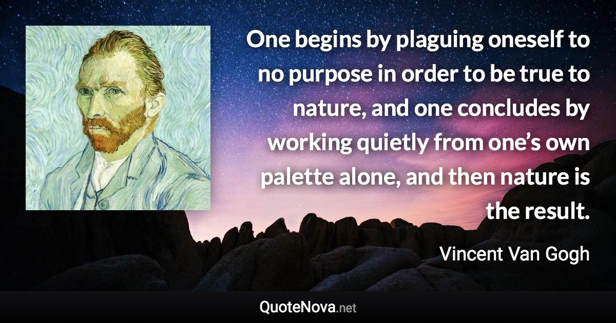 One begins by plaguing oneself to no purpose in order to be true to nature, and one concludes by working quietly from one’s own palette alone, and then nature is the result. - Vincent Van Gogh quote