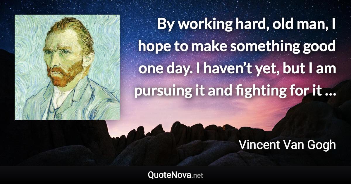 By working hard, old man, I hope to make something good one day. I haven’t yet, but I am pursuing it and fighting for it … - Vincent Van Gogh quote