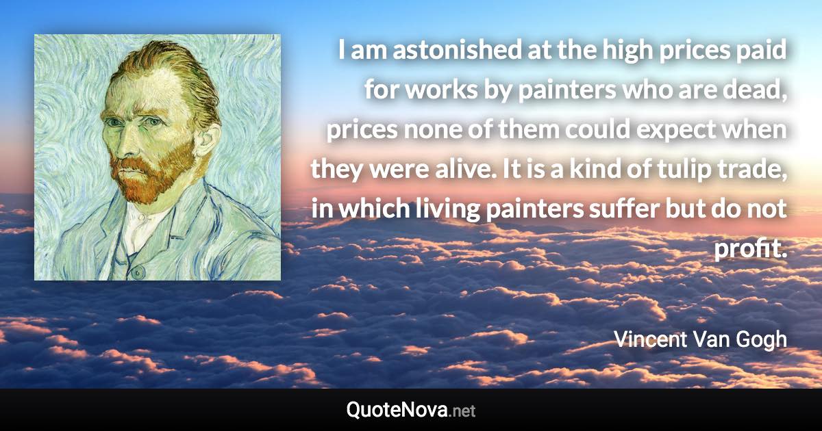 I am astonished at the high prices paid for works by painters who are dead, prices none of them could expect when they were alive. It is a kind of tulip trade, in which living painters suffer but do not profit. - Vincent Van Gogh quote