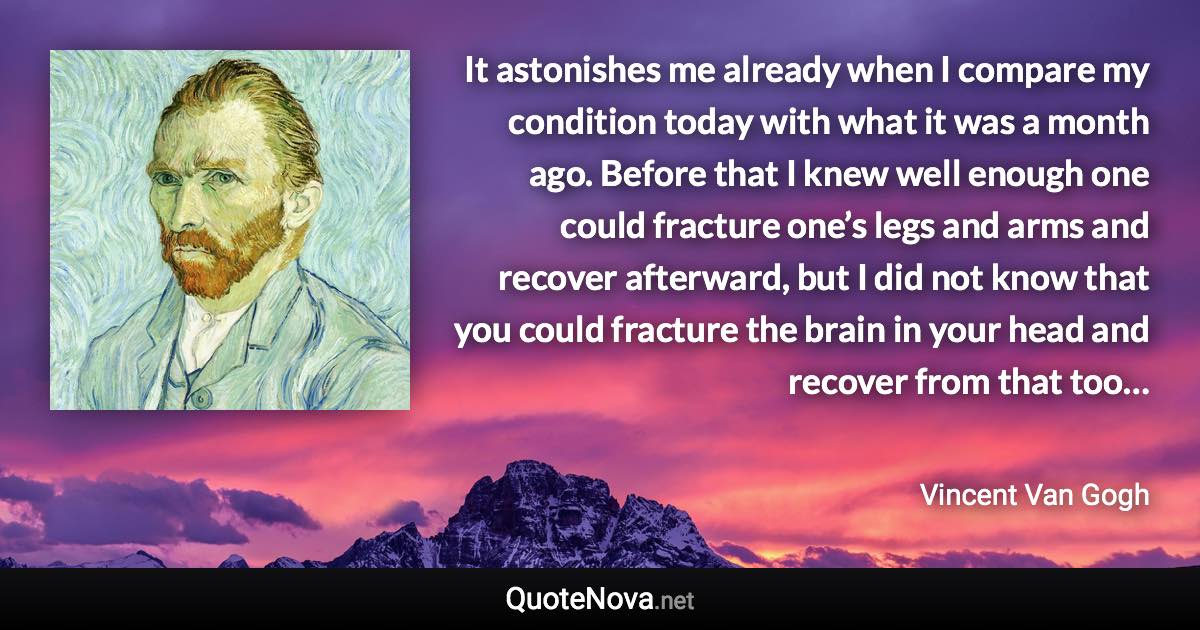 It astonishes me already when I compare my condition today with what it was a month ago. Before that I knew well enough one could fracture one’s legs and arms and recover afterward, but I did not know that you could fracture the brain in your head and recover from that too… - Vincent Van Gogh quote