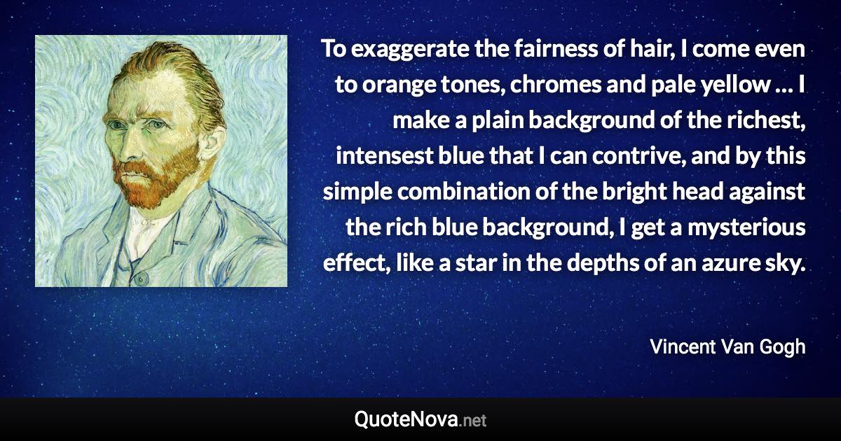 To exaggerate the fairness of hair, I come even to orange tones, chromes and pale yellow … I make a plain background of the richest, intensest blue that I can contrive, and by this simple combination of the bright head against the rich blue background, I get a mysterious effect, like a star in the depths of an azure sky. - Vincent Van Gogh quote