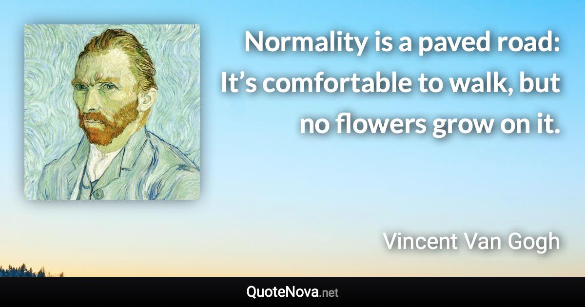 Normality is a paved road: It’s comfortable to walk, but no flowers grow on it. - Vincent Van Gogh quote