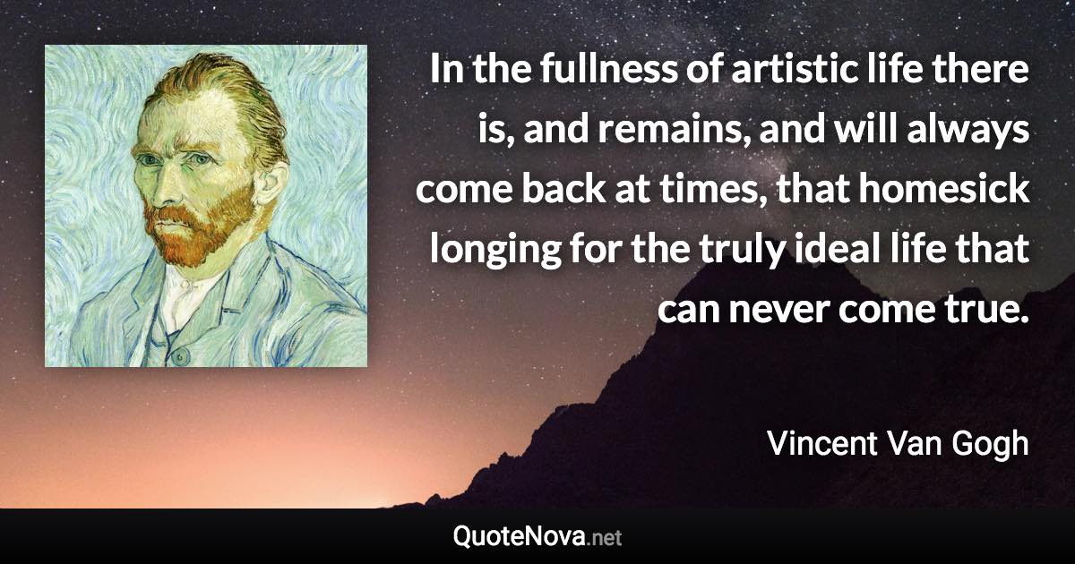 In the fullness of artistic life there is, and remains, and will always come back at times, that homesick longing for the truly ideal life that can never come true. - Vincent Van Gogh quote