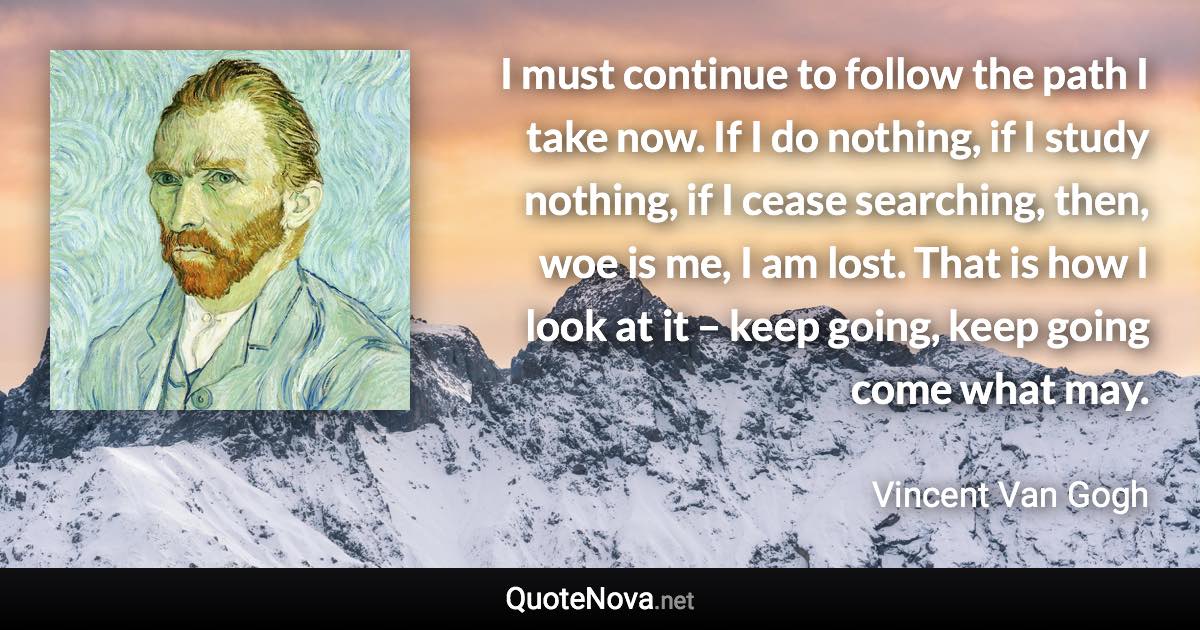 I must continue to follow the path I take now. If I do nothing, if I study nothing, if I cease searching, then, woe is me, I am lost. That is how I look at it – keep going, keep going come what may. - Vincent Van Gogh quote