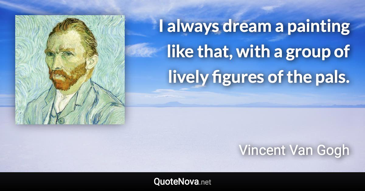 I always dream a painting like that, with a group of lively figures of the pals. - Vincent Van Gogh quote