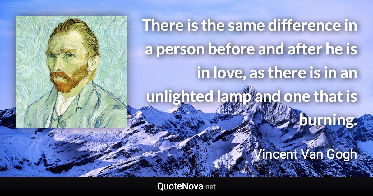 There is the same difference in a person before and after he is in love, as there is in an unlighted lamp and one that is burning. - Vincent Van Gogh quote