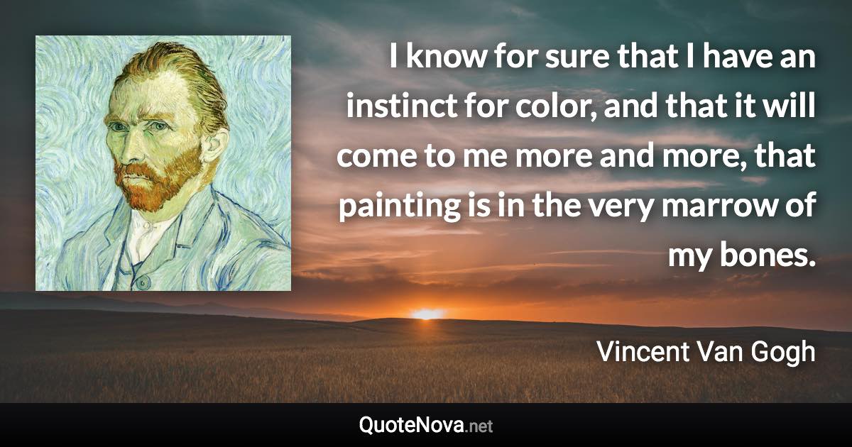 I know for sure that I have an instinct for color, and that it will come to me more and more, that painting is in the very marrow of my bones. - Vincent Van Gogh quote