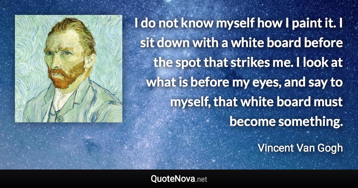 I do not know myself how I paint it. I sit down with a white board before the spot that strikes me. I look at what is before my eyes, and say to myself, that white board must become something. - Vincent Van Gogh quote
