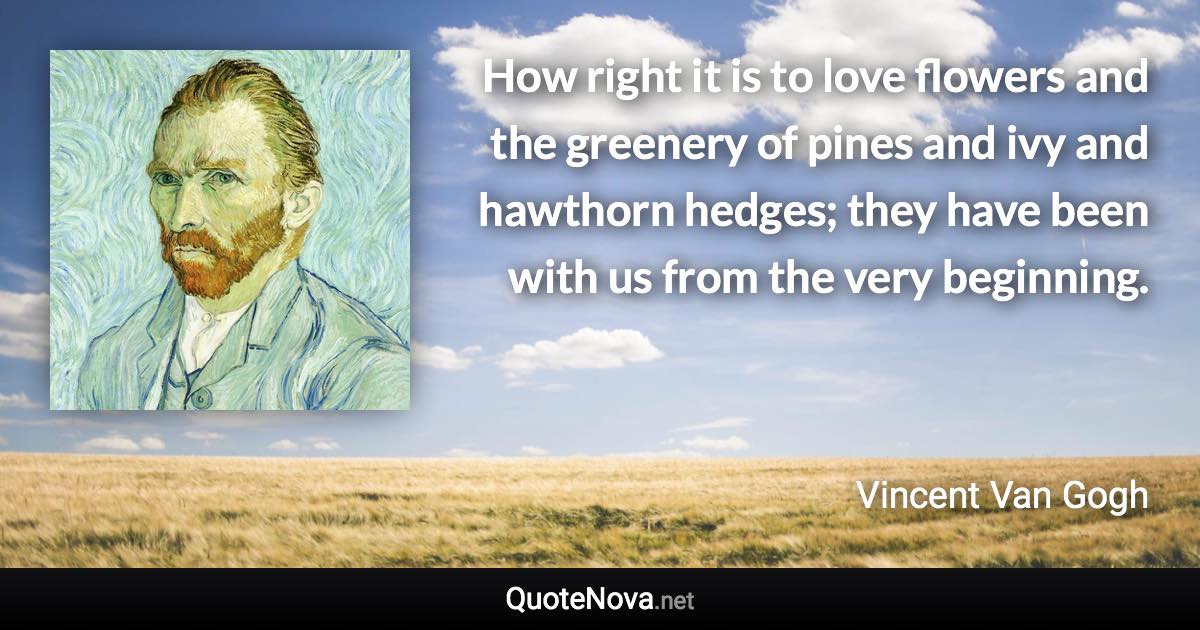 How right it is to love flowers and the greenery of pines and ivy and hawthorn hedges; they have been with us from the very beginning. - Vincent Van Gogh quote