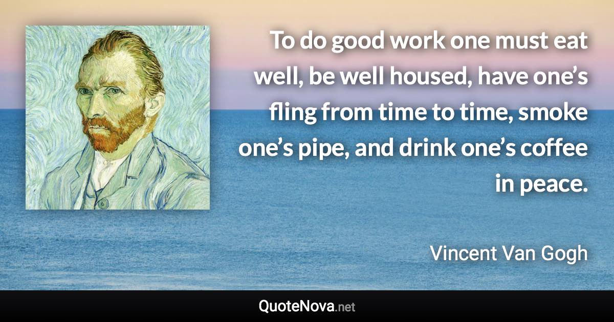 To do good work one must eat well, be well housed, have one’s fling from time to time, smoke one’s pipe, and drink one’s coffee in peace. - Vincent Van Gogh quote