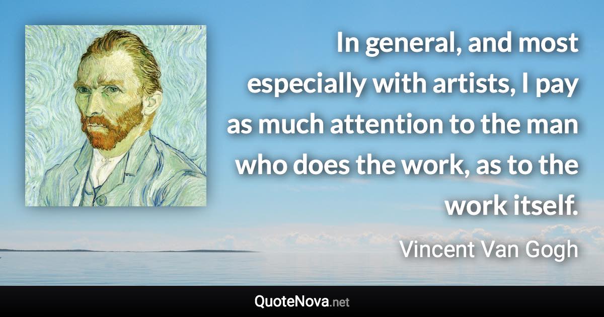 In general, and most especially with artists, I pay as much attention to the man who does the work, as to the work itself. - Vincent Van Gogh quote