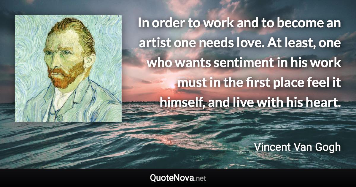 In order to work and to become an artist one needs love. At least, one who wants sentiment in his work must in the first place feel it himself, and live with his heart. - Vincent Van Gogh quote