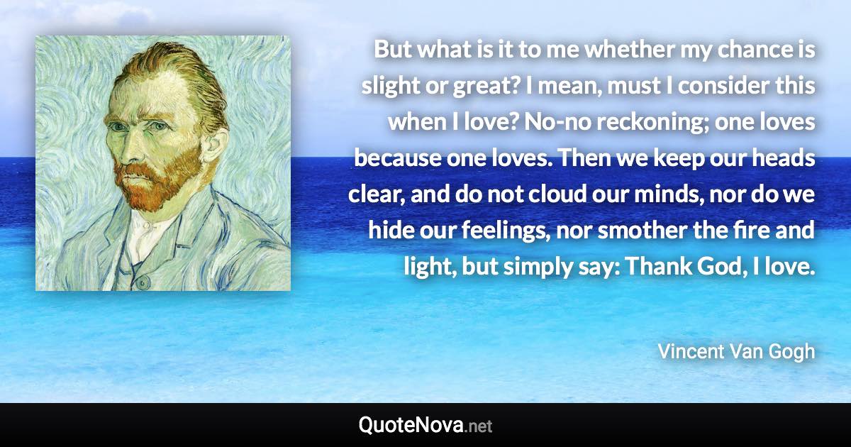 But what is it to me whether my chance is slight or great? I mean, must I consider this when I love? No-no reckoning; one loves because one loves. Then we keep our heads clear, and do not cloud our minds, nor do we hide our feelings, nor smother the fire and light, but simply say: Thank God, I love. - Vincent Van Gogh quote