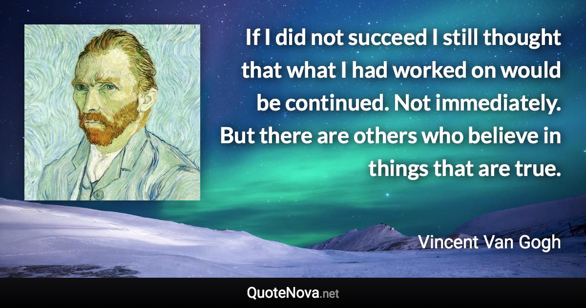 If I did not succeed I still thought that what I had worked on would be continued. Not immediately. But there are others who believe in things that are true. - Vincent Van Gogh quote