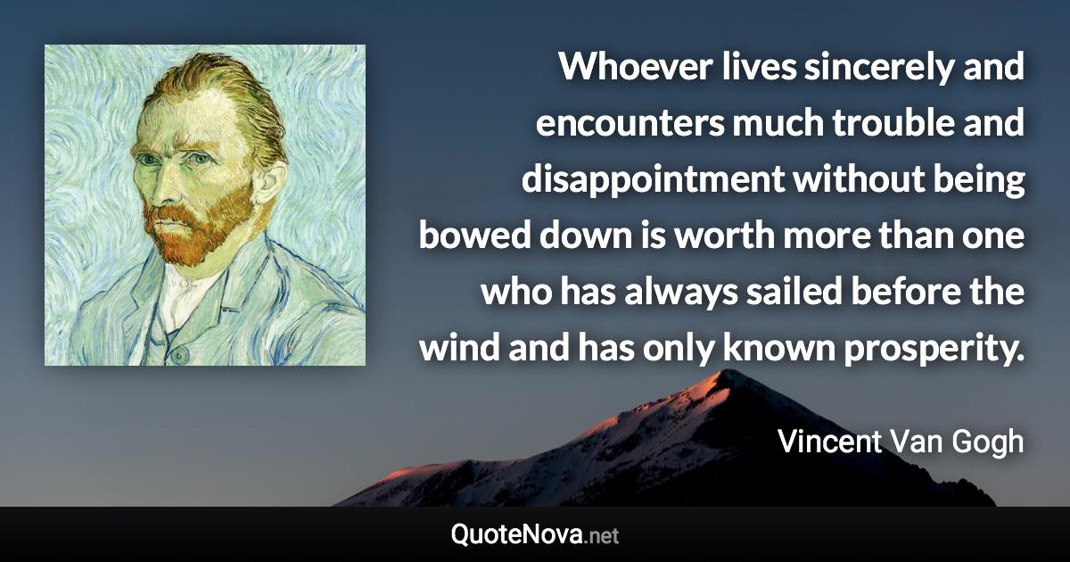 Whoever lives sincerely and encounters much trouble and disappointment without being bowed down is worth more than one who has always sailed before the wind and has only known prosperity. - Vincent Van Gogh quote