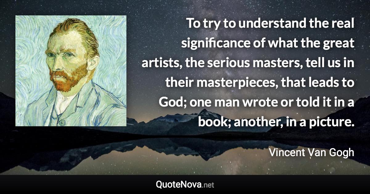 To try to understand the real significance of what the great artists, the serious masters, tell us in their masterpieces, that leads to God; one man wrote or told it in a book; another, in a picture. - Vincent Van Gogh quote