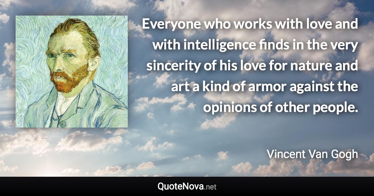 Everyone who works with love and with intelligence finds in the very sincerity of his love for nature and art a kind of armor against the opinions of other people. - Vincent Van Gogh quote