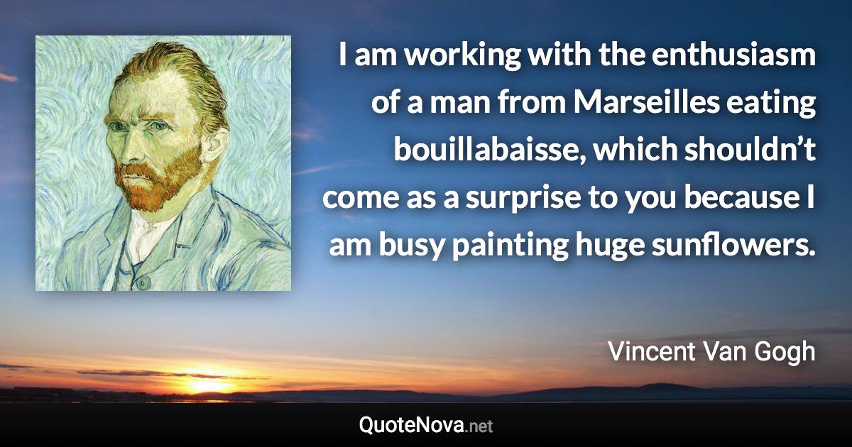 I am working with the enthusiasm of a man from Marseilles eating bouillabaisse, which shouldn’t come as a surprise to you because I am busy painting huge sunflowers. - Vincent Van Gogh quote