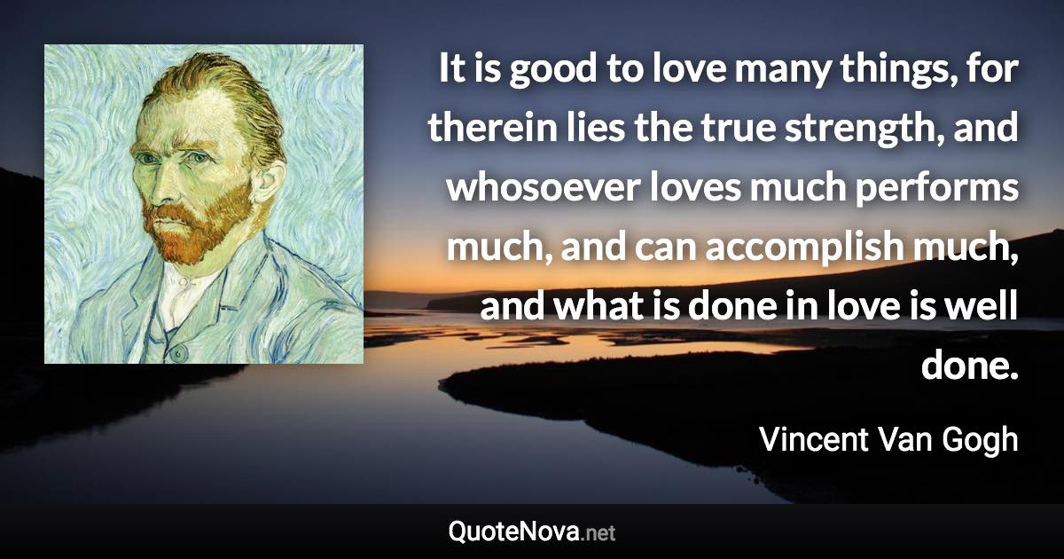 It is good to love many things, for therein lies the true strength, and whosoever loves much performs much, and can accomplish much, and what is done in love is well done. - Vincent Van Gogh quote