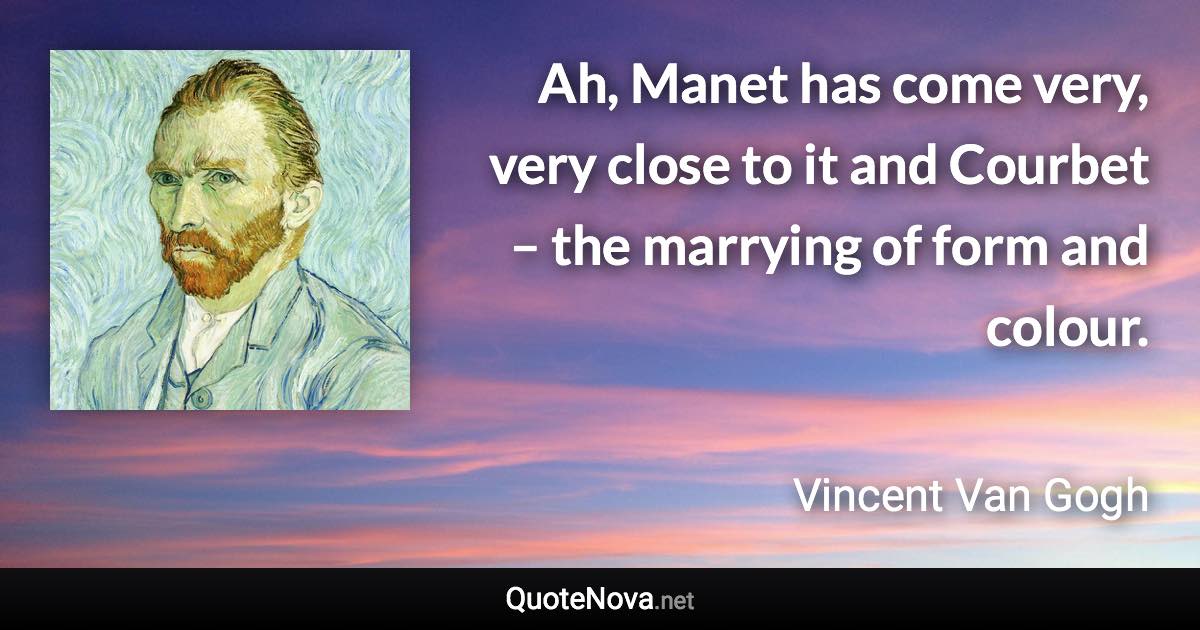 Ah, Manet has come very, very close to it and Courbet – the marrying of form and colour. - Vincent Van Gogh quote