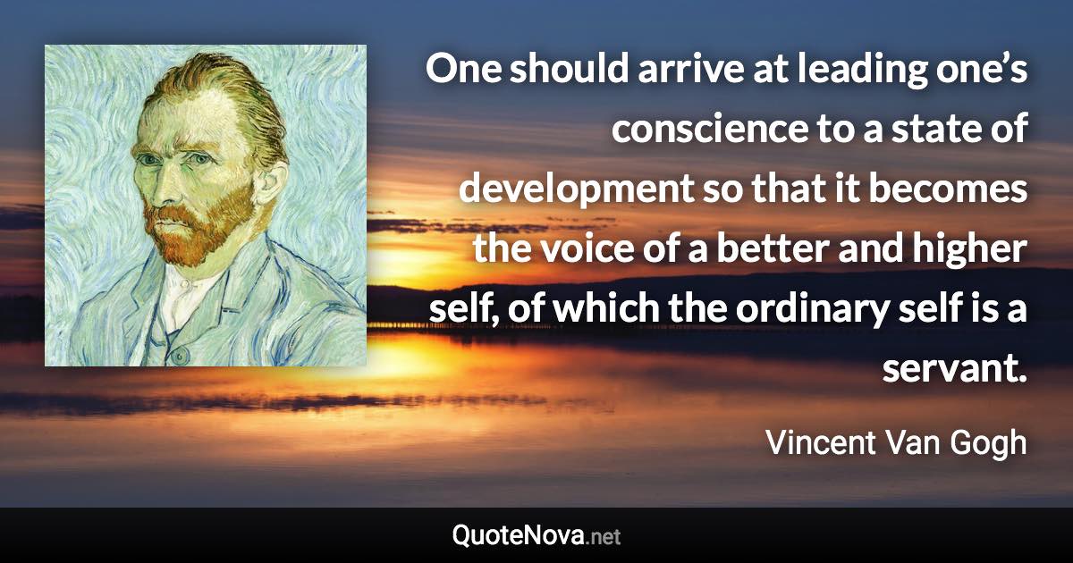 One should arrive at leading one’s conscience to a state of development so that it becomes the voice of a better and higher self, of which the ordinary self is a servant. - Vincent Van Gogh quote