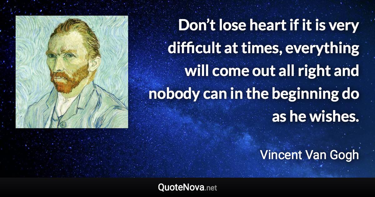 Don’t lose heart if it is very difficult at times, everything will come out all right and nobody can in the beginning do as he wishes. - Vincent Van Gogh quote