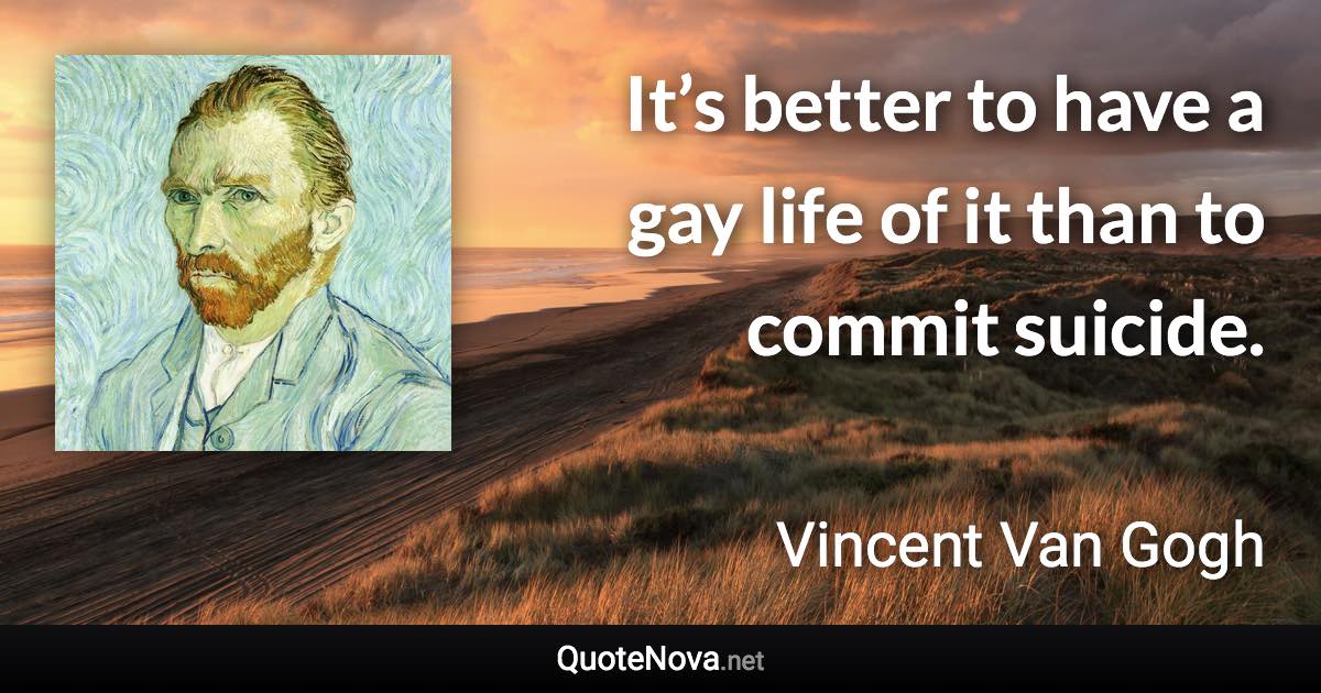 It’s better to have a gay life of it than to commit suicide. - Vincent Van Gogh quote