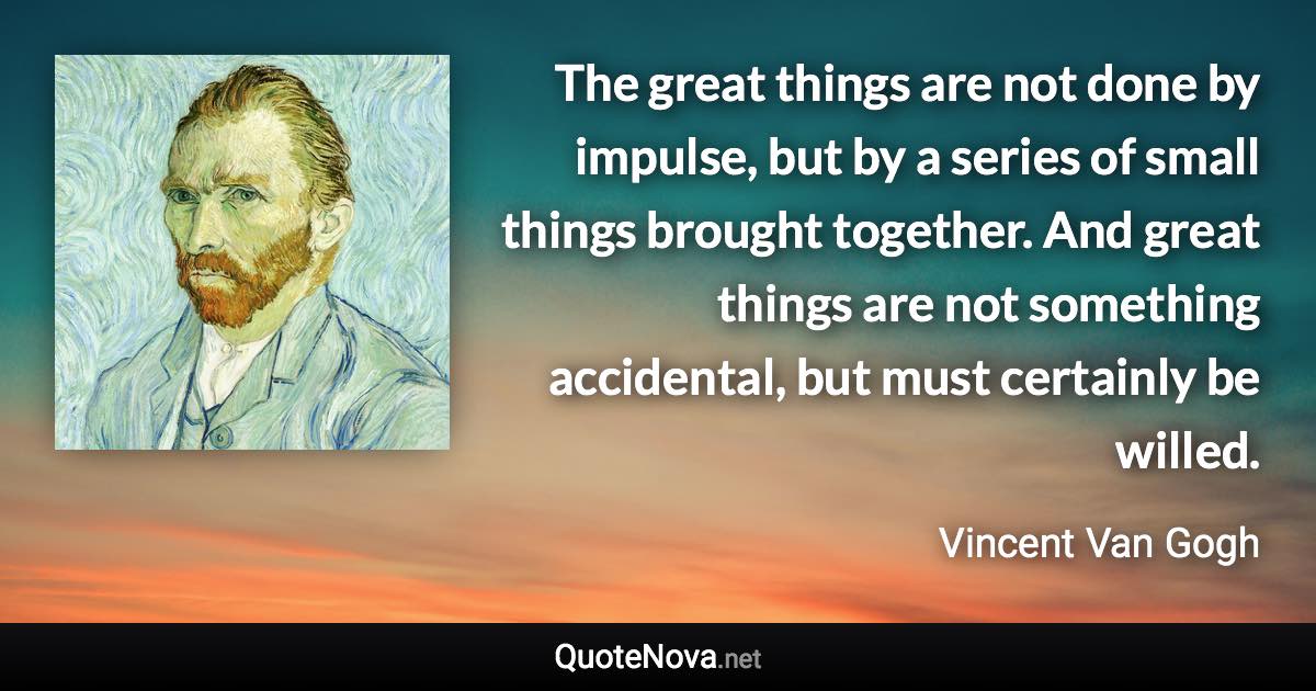 The great things are not done by impulse, but by a series of small things brought together. And great things are not something accidental, but must certainly be willed. - Vincent Van Gogh quote