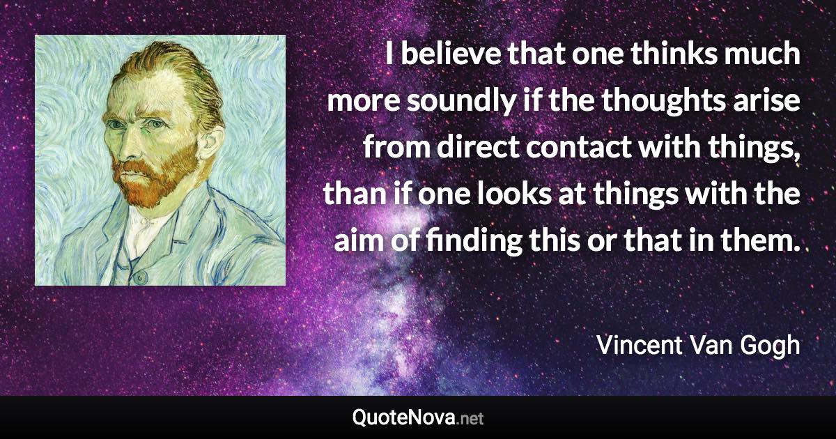 I believe that one thinks much more soundly if the thoughts arise from direct contact with things, than if one looks at things with the aim of finding this or that in them. - Vincent Van Gogh quote