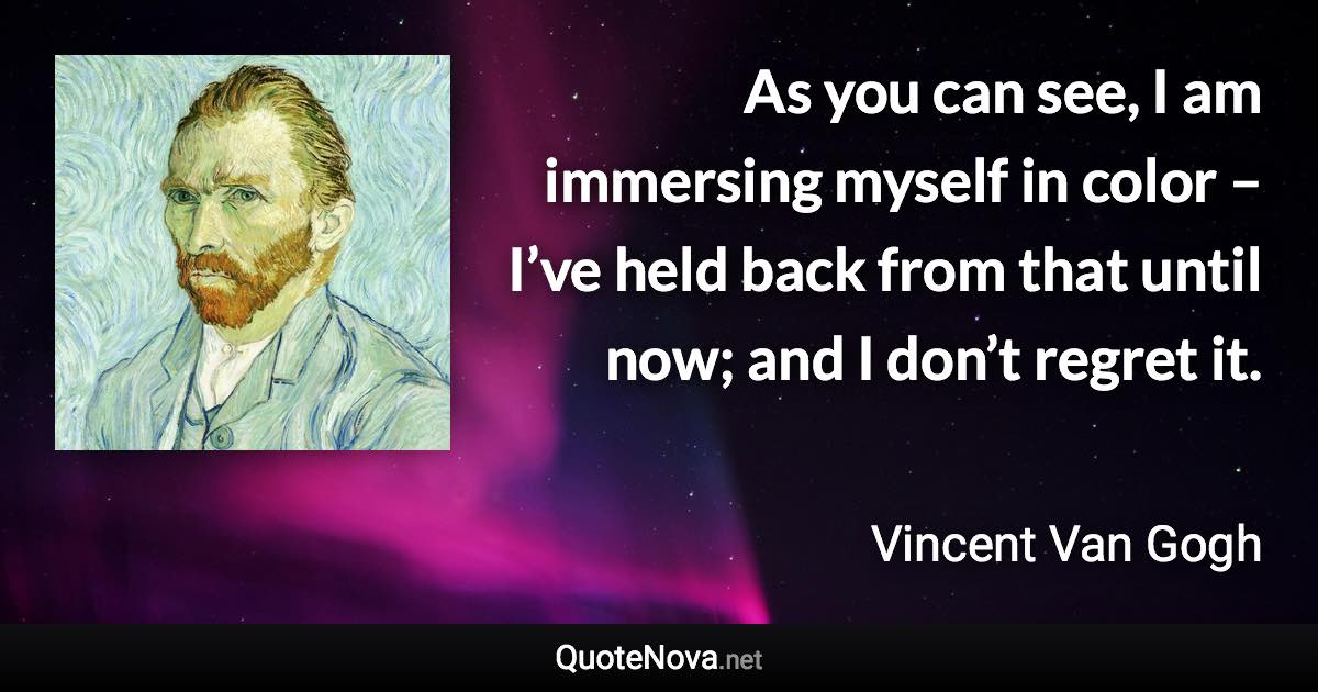 As you can see, I am immersing myself in color – I’ve held back from that until now; and I don’t regret it. - Vincent Van Gogh quote