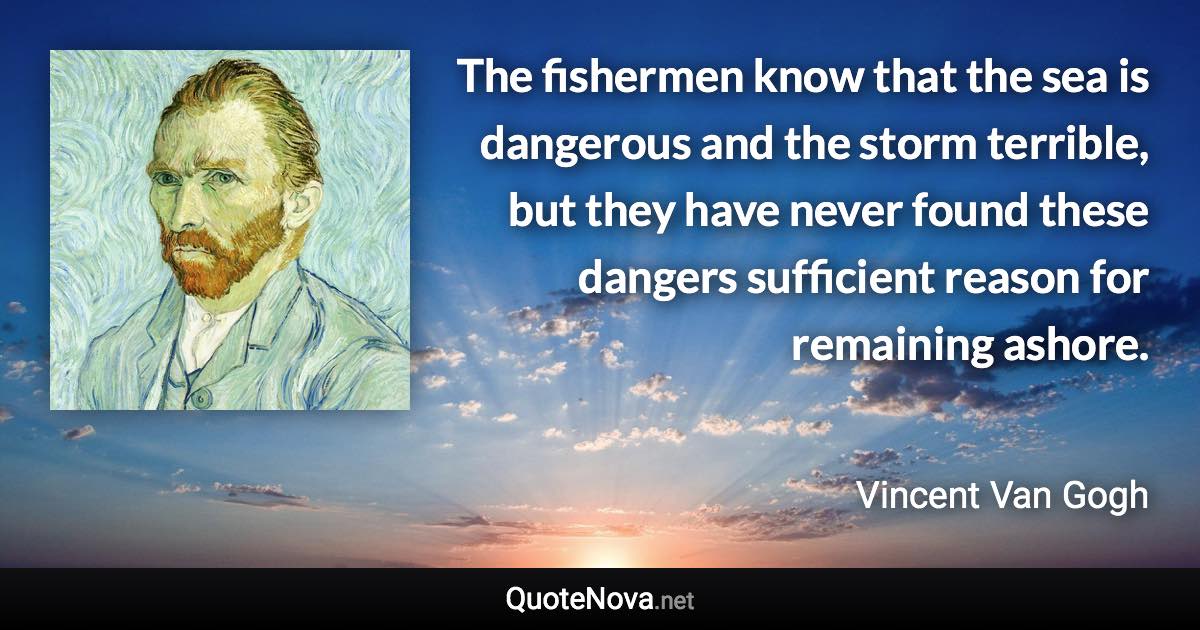 The fishermen know that the sea is dangerous and the storm terrible, but they have never found these dangers sufficient reason for remaining ashore. - Vincent Van Gogh quote