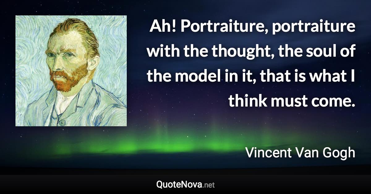 Ah! Portraiture, portraiture with the thought, the soul of the model in it, that is what I think must come. - Vincent Van Gogh quote