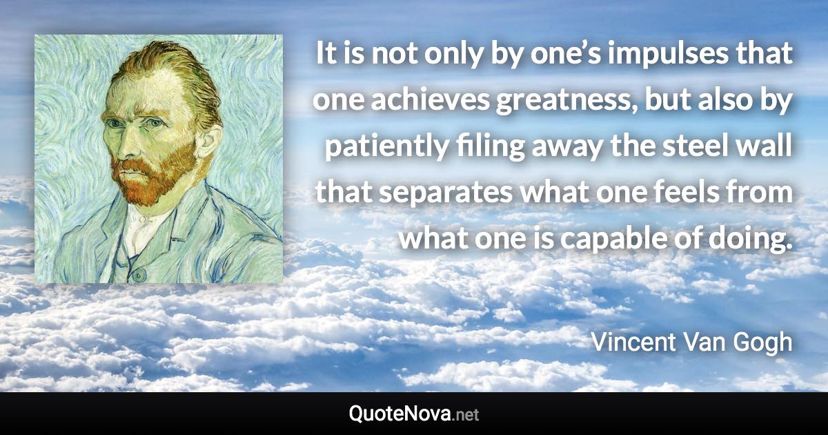 It is not only by one’s impulses that one achieves greatness, but also by patiently filing away the steel wall that separates what one feels from what one is capable of doing. - Vincent Van Gogh quote