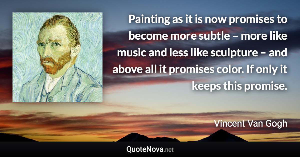 Painting as it is now promises to become more subtle – more like music and less like sculpture – and above all it promises color. If only it keeps this promise. - Vincent Van Gogh quote