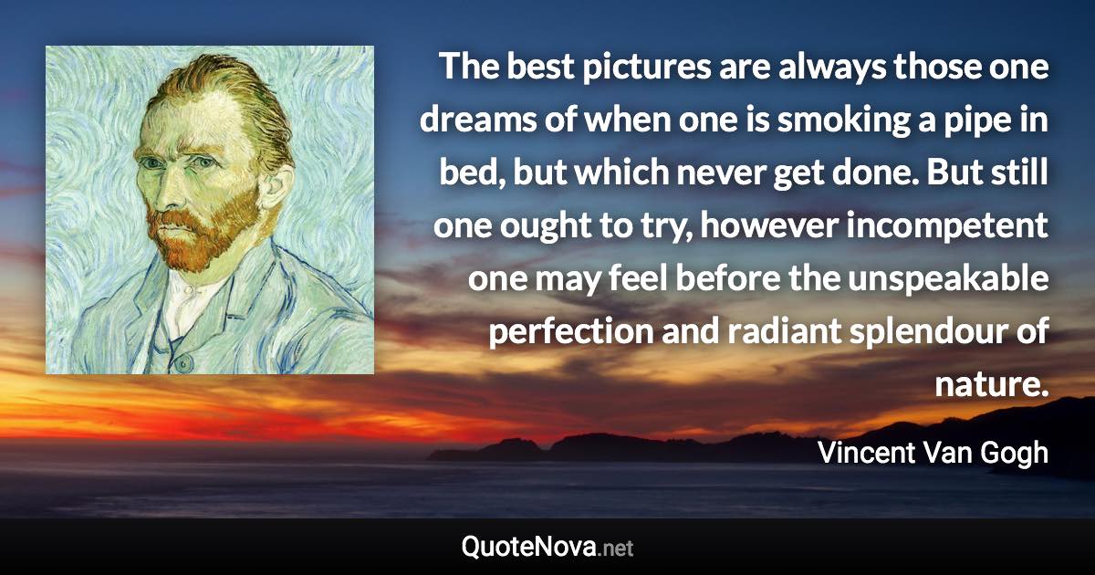 The best pictures are always those one dreams of when one is smoking a pipe in bed, but which never get done. But still one ought to try, however incompetent one may feel before the unspeakable perfection and radiant splendour of nature. - Vincent Van Gogh quote