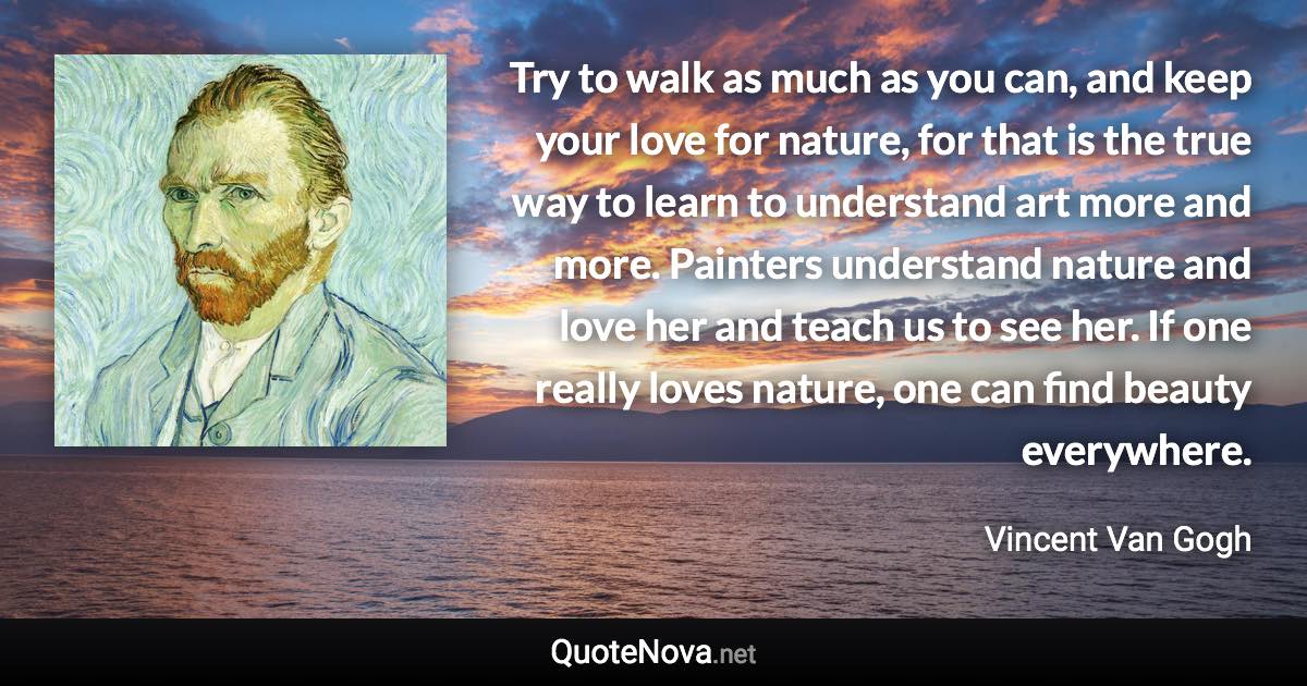 Try to walk as much as you can, and keep your love for nature, for that is the true way to learn to understand art more and more. Painters understand nature and love her and teach us to see her. If one really loves nature, one can find beauty everywhere. - Vincent Van Gogh quote