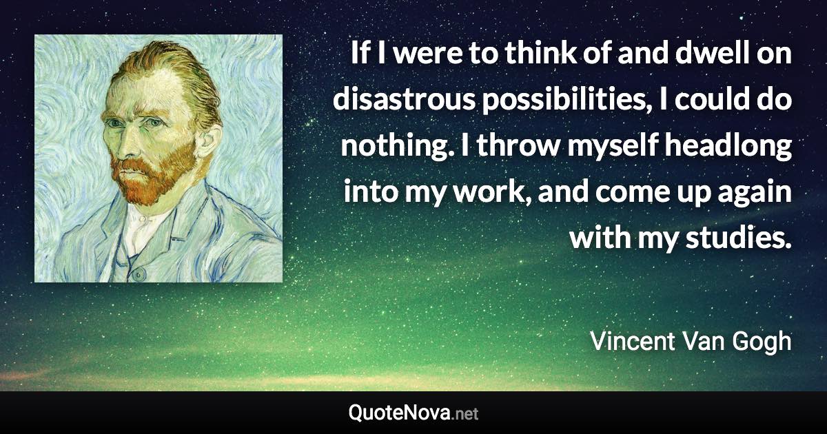 If I were to think of and dwell on disastrous possibilities, I could do nothing. I throw myself headlong into my work, and come up again with my studies. - Vincent Van Gogh quote