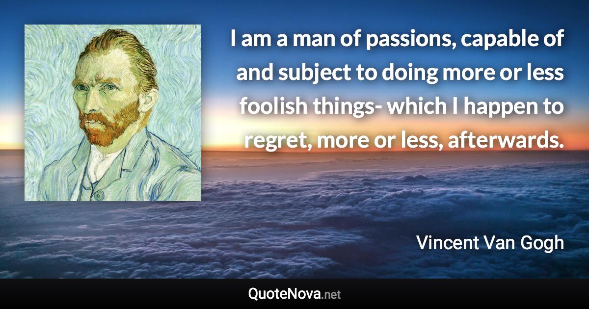 I am a man of passions, capable of and subject to doing more or less foolish things- which I happen to regret, more or less, afterwards. - Vincent Van Gogh quote