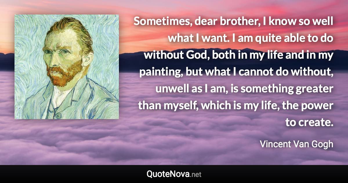 Sometimes, dear brother, I know so well what I want. I am quite able to do without God, both in my life and in my painting, but what I cannot do without, unwell as I am, is something greater than myself, which is my life, the power to create. - Vincent Van Gogh quote