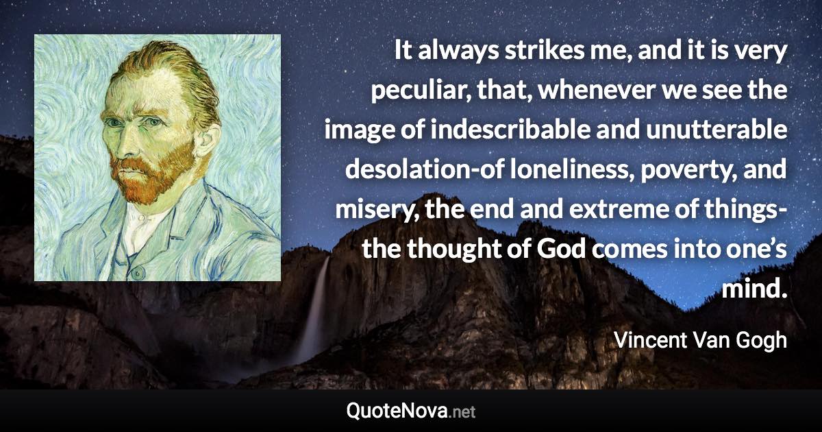 It always strikes me, and it is very peculiar, that, whenever we see the image of indescribable and unutterable desolation-of loneliness, poverty, and misery, the end and extreme of things-the thought of God comes into one’s mind. - Vincent Van Gogh quote