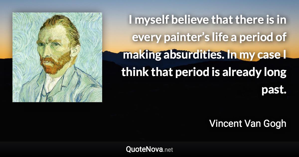 I myself believe that there is in every painter’s life a period of making absurdities. In my case I think that period is already long past. - Vincent Van Gogh quote