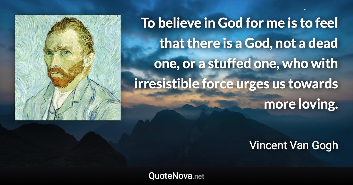 To believe in God for me is to feel that there is a God, not a dead one, or a stuffed one, who with irresistible force urges us towards more loving. - Vincent Van Gogh quote