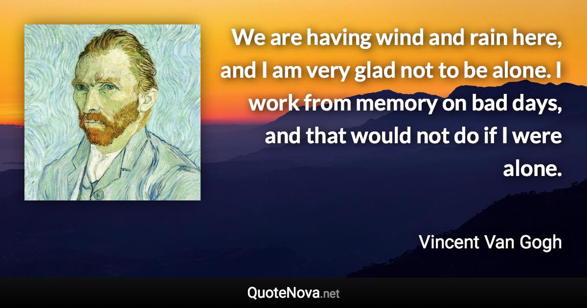 We are having wind and rain here, and I am very glad not to be alone. I work from memory on bad days, and that would not do if I were alone. - Vincent Van Gogh quote