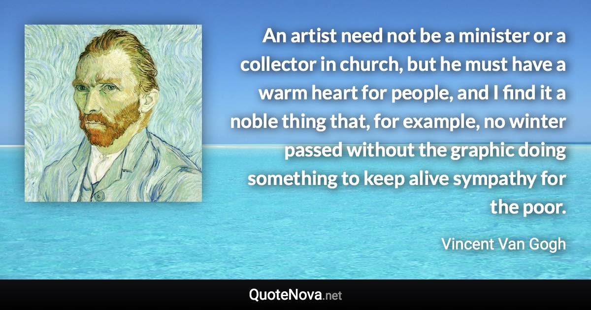 An artist need not be a minister or a collector in church, but he must have a warm heart for people, and I find it a noble thing that, for example, no winter passed without the graphic doing something to keep alive sympathy for the poor. - Vincent Van Gogh quote