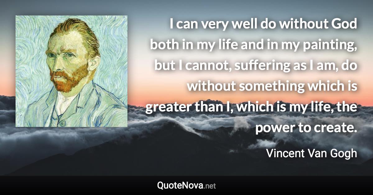 I can very well do without God both in my life and in my painting, but I cannot, suffering as I am, do without something which is greater than I, which is my life, the power to create. - Vincent Van Gogh quote