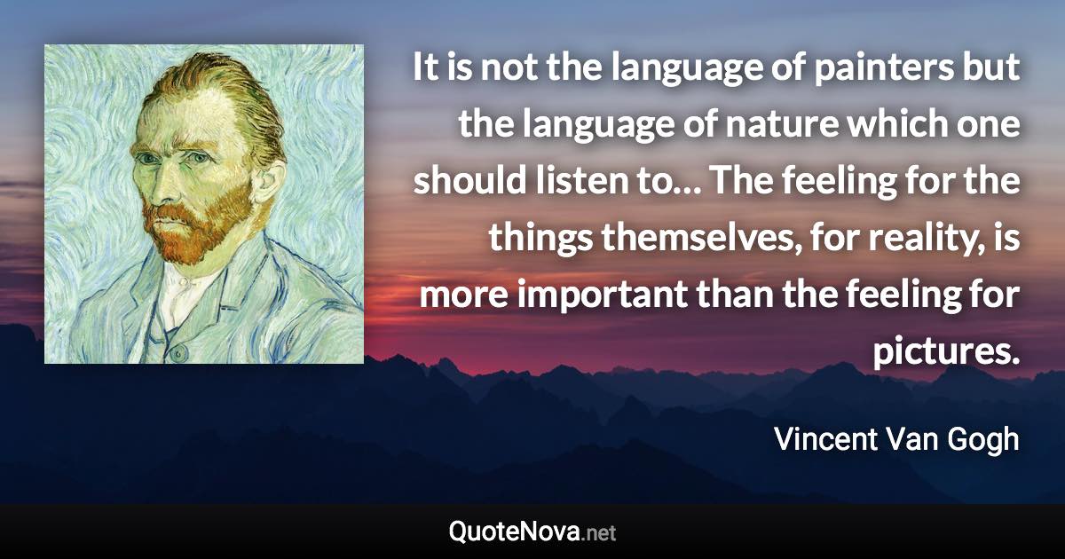 It is not the language of painters but the language of nature which one should listen to… The feeling for the things themselves, for reality, is more important than the feeling for pictures. - Vincent Van Gogh quote